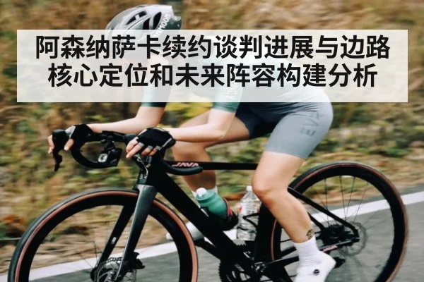 阿森纳萨卡续约谈判进展与边路核心定位和未来阵容构建分析
