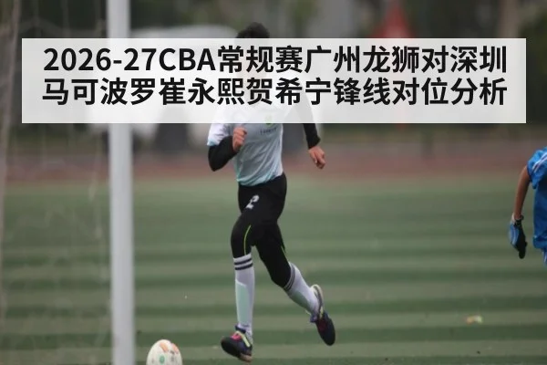 2026-27CBA常规赛广州龙狮对深圳马可波罗崔永熙贺希宁锋线对位分析